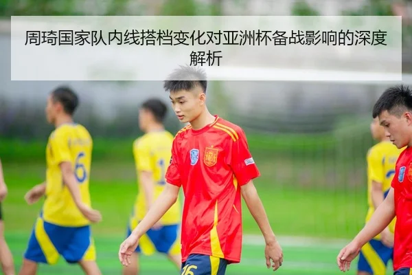 周琦国家队内线搭档变化对亚洲杯备战影响的深度解析