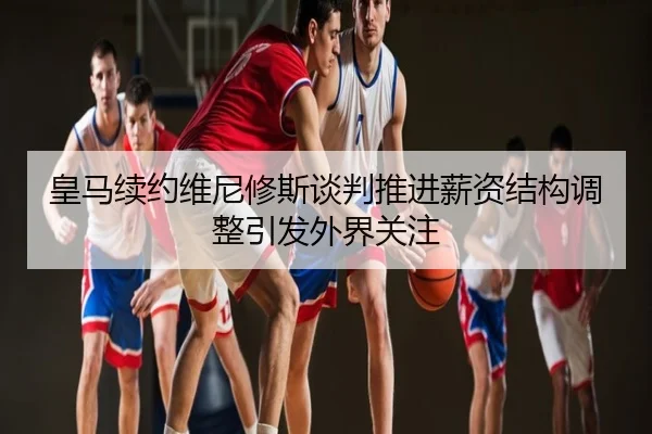 皇马续约维尼修斯谈判推进薪资结构调整引发外界关注