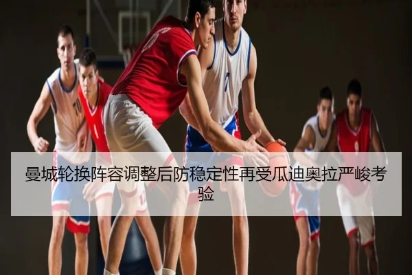 曼城轮换阵容调整后防稳定性再受瓜迪奥拉严峻考验