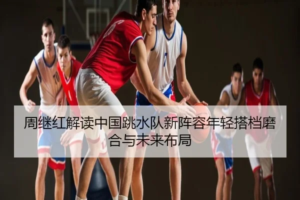 周继红解读中国跳水队新阵容年轻搭档磨合与未来布局