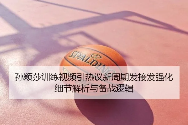 孙颖莎训练视频引热议新周期发接发强化细节解析与备战逻辑